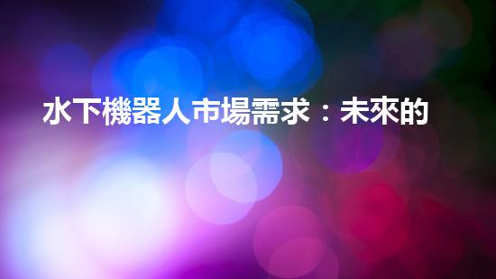 水下機器人市場需求：未來的海洋探索之路，誰將引領(lǐng)潛行？